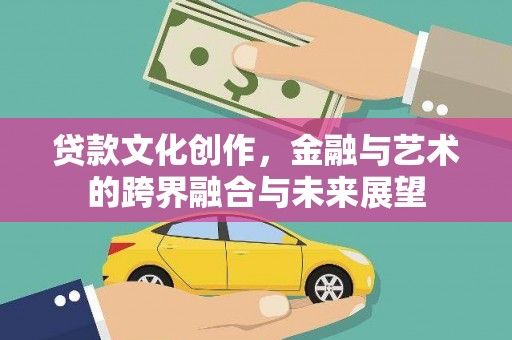 洪江贷款文化创作，金融与艺术的跨界融合与未来展望
