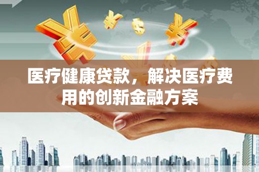 恒山医疗健康贷款，解决医疗费用的创新金融方案